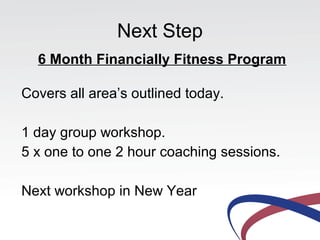 Next Step
  6 Month Financially Fitness Program

Covers all area’s outlined today.

1 day group workshop.
5 x one to one 2 hour coaching sessions.

Next workshop in New Year
 