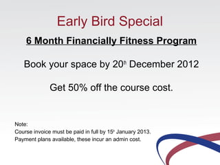 Early Bird Special
    6 Month Financially Fitness Program

   Book your space by 20th December 2012

              Get 50% off the course cost.


Note:
Course invoice must be paid in full by 15th January 2013.
Payment plans available, these incur an admin cost.
 
