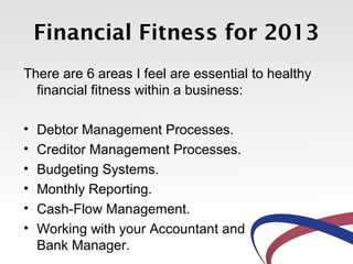 Financial Fitness for 2013
There are 6 areas I feel are essential to healthy
  financial fitness within a business:

•   Debtor Management Processes.
•   Creditor Management Processes.
•   Budgeting Systems.
•   Monthly Reporting.
•   Cash-Flow Management.
•   Working with your Accountant and
    Bank Manager.
 