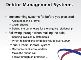 Debtor Management Systems

• Implementing systems for before you give credit
  – Account opening forms
  – Credit checks
  – Setting the parameters for the ongoing relationship
• Following through when making the sale
  – Sending invoices & statements
  – PPSR registrations for goods valued over $2000
• Robust Credit Control System
  – Reconcile bank account daily
  – Make the phone call
  – Follow through on promises …
 