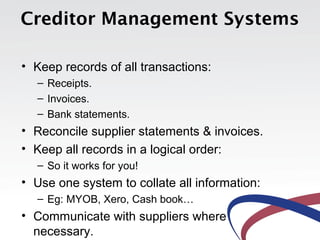 Creditor Management Systems

• Keep records of all transactions:
  – Receipts.
  – Invoices.
  – Bank statements.
• Reconcile supplier statements & invoices.
• Keep all records in a logical order:
  – So it works for you!
• Use one system to collate all information:
  – Eg: MYOB, Xero, Cash book…
• Communicate with suppliers where
  necessary.
 