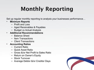 Monthly Reporting
Set up regular monthly reporting to analysis your businesses performance…
• Minimum Reports
    – Profit and Loss
    – Aged Receivables & Payables
    – Budget vs Actual Analysis
• Additional Recommendations
    – Balance Sheet
    – Item Transactions
    – Client Transactions
• Accounting Ratios
    – Current Ratio
    – Quick Asset Ratio
    – Gross &/or Net Profit to Sales Ratio
    – Return on Owner’s Equity
    – Stock Turnover
    – Average Debtor &/or Creditor Days
 