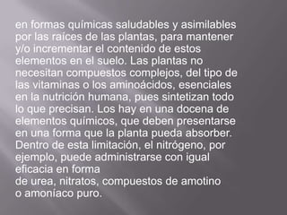 en formas químicas saludables y asimilables
por las raíces de las plantas, para mantener
y/o incrementar el contenido de estos
elementos en el suelo. Las plantas no
necesitan compuestos complejos, del tipo de
las vitaminas o los aminoácidos, esenciales
en la nutrición humana, pues sintetizan todo
lo que precisan. Los hay en una docena de
elementos químicos, que deben presentarse
en una forma que la planta pueda absorber.
Dentro de esta limitación, el nitrógeno, por
ejemplo, puede administrarse con igual
eficacia en forma
de urea, nitratos, compuestos de amotino
o amoníaco puro.
 