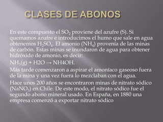 En este compuesto el SO2 proviene del azufre (S). Si
quemamos azufre e introducimos el humo que sale en agua
obtenemos H2SO4. El amonio (NH4) provenía de las minas
de carbón. Estas minas se inundaron de agua para obtener
hidróxido de amonio, es decir:
NH3(g) + H2O → NH4OH.
Más tarde comenzaron a aspirar el amoníaco gaseoso fuera
de la mina y una vez fuera lo mezclaban con el agua.
Hace unos 200 años se encontraron minas de nitrato sódico
(NaNO3) en Chile. De este modo, el nitrato sódico fue el
segundo abono mineral usado. En España, en 1880 una
empresa comenzó a exportar nitrato sódico
 