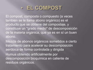 El compost, composta o compuesto (a veces
también se le llama abono orgánico) es el
producto que se obtiene del compostaje, y
constituye un "grado medio" de descomposición
de la materia orgánica, que ya es en sí un buen
abono.
Mezcla de abonos orgánicos sometidos a cierto
tratamiento para acelerar su descomposición
aeróbica de forma controlada y dirigida
Humus obtenido artificialmente por
descomposición bioquímica en caliente de
residuos orgánicos.
 