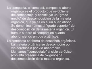 La composta, el compost, compost o abono
  orgánico es el producto que se obtiene
  del compostaje, y constituye un "grado
  medio" de descomposición de la materia
  orgánica, que ya es en sí un buen abono.
  Se denomina humus al "grado superior" de
  descomposición de la materia orgánica. El
  humus supera al compost en cuanto
  abono, siendo ambos orgánicos.
La composta se forma de desechos orgánicos.
  La materia orgánica se descompone por
  vía aeróbica o por vía anaeróbica.
  Llamamos "compostaje" al ciclo aeróbico
  (con alta presencia de oxígeno) de
  descomposición de la materia orgánica.
 