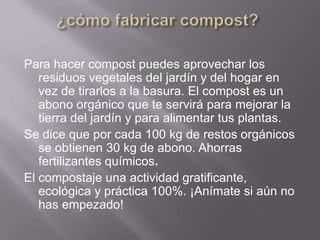 Para hacer compost puedes aprovechar los
   residuos vegetales del jardín y del hogar en
   vez de tirarlos a la basura. El compost es un
   abono orgánico que te servirá para mejorar la
   tierra del jardín y para alimentar tus plantas.
Se dice que por cada 100 kg de restos orgánicos
   se obtienen 30 kg de abono. Ahorras
   fertilizantes químicos.
El compostaje una actividad gratificante,
   ecológica y práctica 100%. ¡Anímate si aún no
   has empezado!
 
