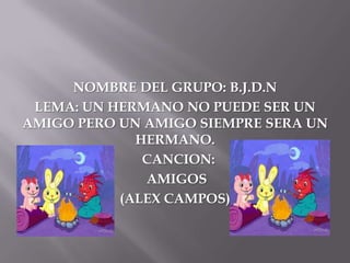 NOMBRE DEL GRUPO: B.J.D.N
 LEMA: UN HERMANO NO PUEDE SER UN
AMIGO PERO UN AMIGO SIEMPRE SERA UN
             HERMANO.
              CANCION:
              AMIGOS
           (ALEX CAMPOS)
 