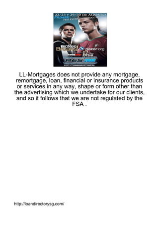 LL-Mortgages does not provide any mortgage,
 remortgage, loan, financial or insurance products
  or services in any way, shape or form other than
the advertising which we undertake for our clients,
 and so it follows that we are not regulated by the
                        FSA .




http://loandirectorysg.com/
 