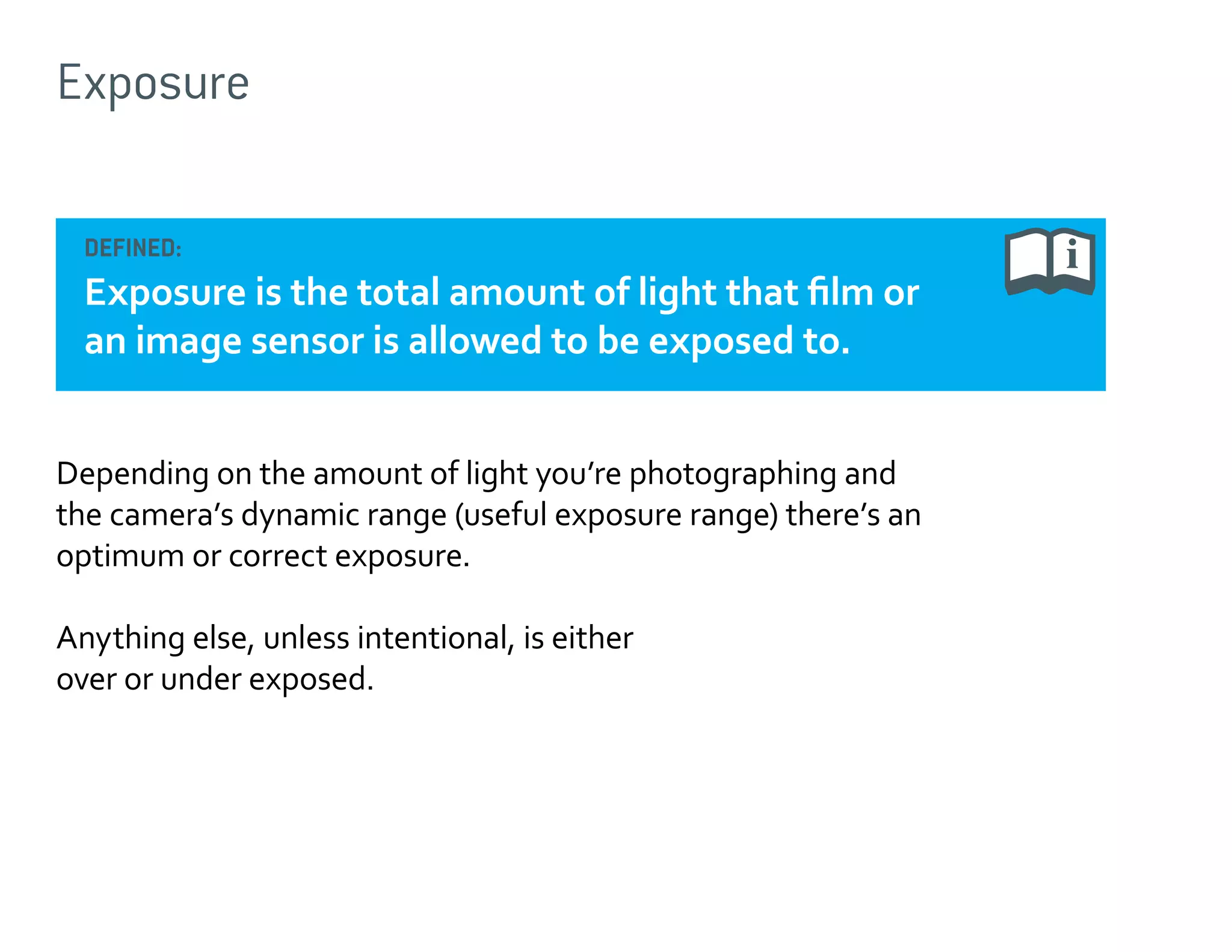 Exposure
DEFINED:

Exposure is the total amount of light that film or
an image sensor is allowed to be exposed to.
Depending on the amount of light you’re photographing and
the camera’s dynamic range (useful exposure range) there’s an
optimum or correct exposure.
Anything else, unless intentional, is either
over or under exposed.

 
