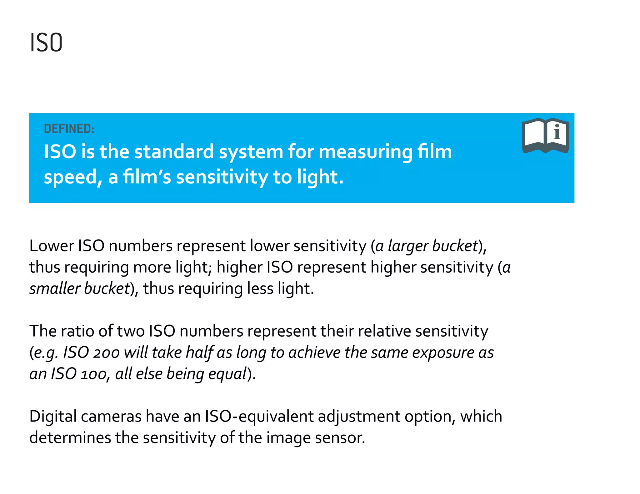 ISO
DEFINED:

ISO is the standard system for measuring film
speed, a film’s sensitivity to light.
Lower ISO numbers represent lower sensitivity (a larger bucket),
thus requiring more light; higher ISO represent higher sensitivity (a
smaller bucket), thus requiring less light.
The ratio of two ISO numbers represent their relative sensitivity
(e.g. ISO 200 will take half as long to achieve the same exposure as
an ISO 100, all else being equal).
Digital cameras have an ISO-equivalent adjustment option, which
determines the sensitivity of the image sensor.

 