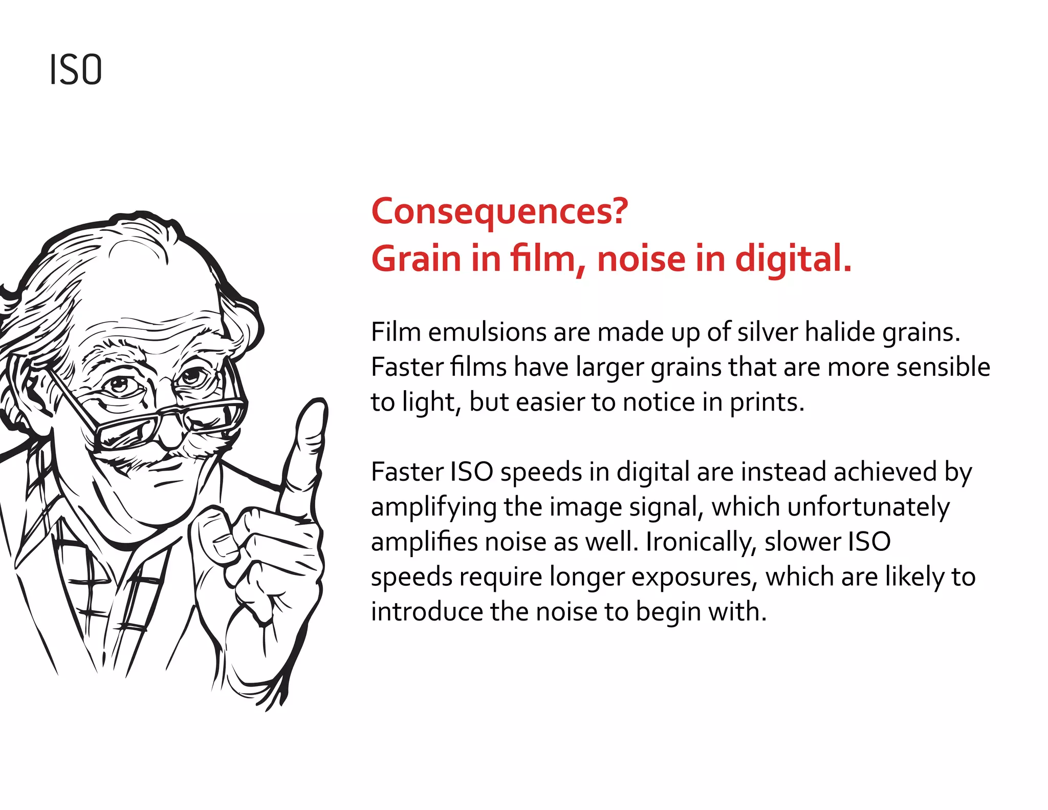 ISO
Consequences?
Grain in film, noise in digital.
Film emulsions are made up of silver halide grains.
Faster films have larger grains that are more sensible
to light, but easier to notice in prints.
Faster ISO speeds in digital are instead achieved by
amplifying the image signal, which unfortunately
amplifies noise as well. Ironically, slower ISO
speeds require longer exposures, which are likely to
introduce the noise to begin with.

 