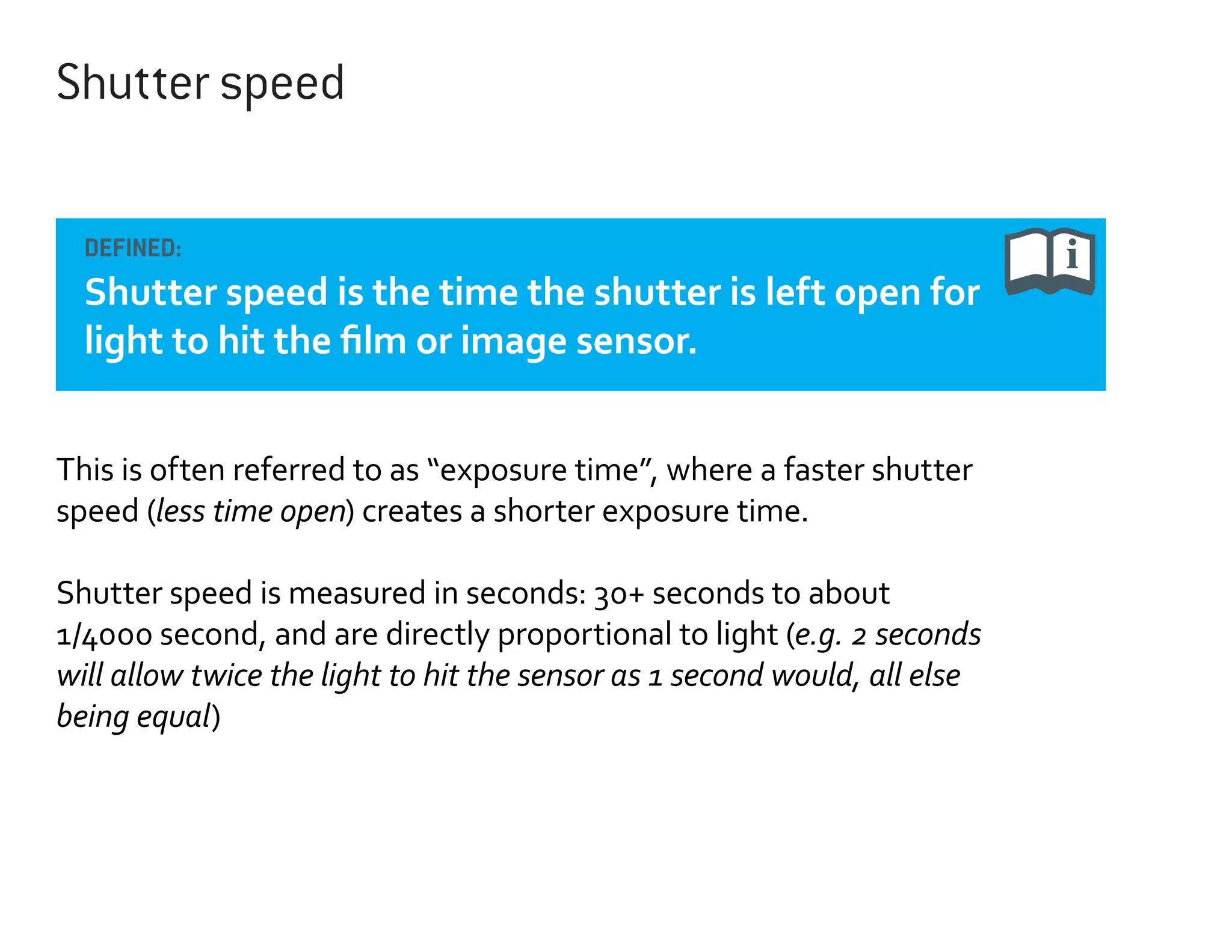 Shutter speed
DEFINED:

Shutter speed is the time the shutter is left open for
light to hit the film or image sensor.
This is often referred to as “exposure time”, where a faster shutter
speed (less time open) creates a shorter exposure time.
Shutter speed is measured in seconds: 30+ seconds to about
1/4000 second, and are directly proportional to light (e.g. 2 seconds
will allow twice the light to hit the sensor as 1 second would, all else
being equal)

 