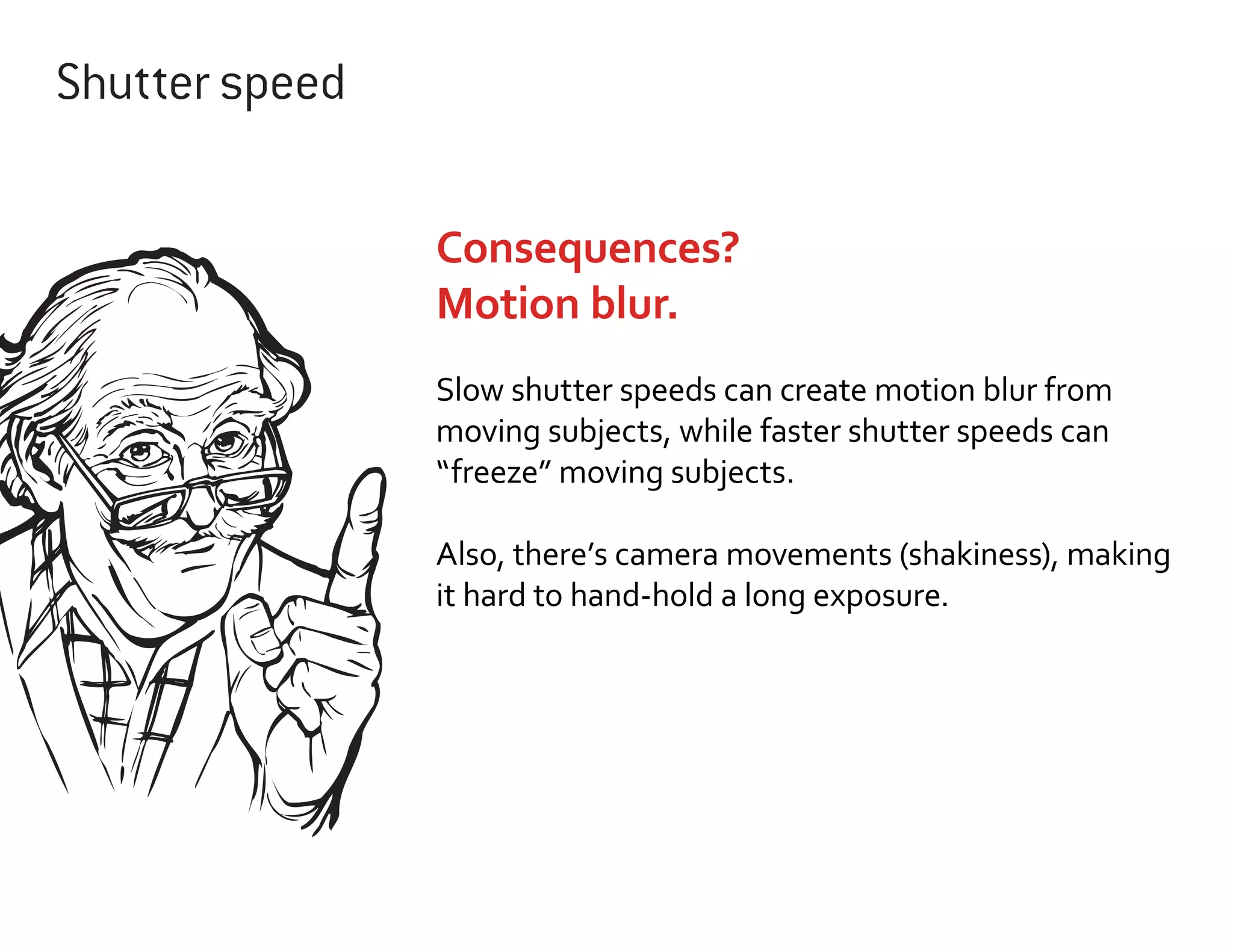Shutter speed
Consequences?
Motion blur.
Slow shutter speeds can create motion blur from
moving subjects, while faster shutter speeds can
“freeze” moving subjects.
Also, there’s camera movements (shakiness), making
it hard to hand-hold a long exposure.

 