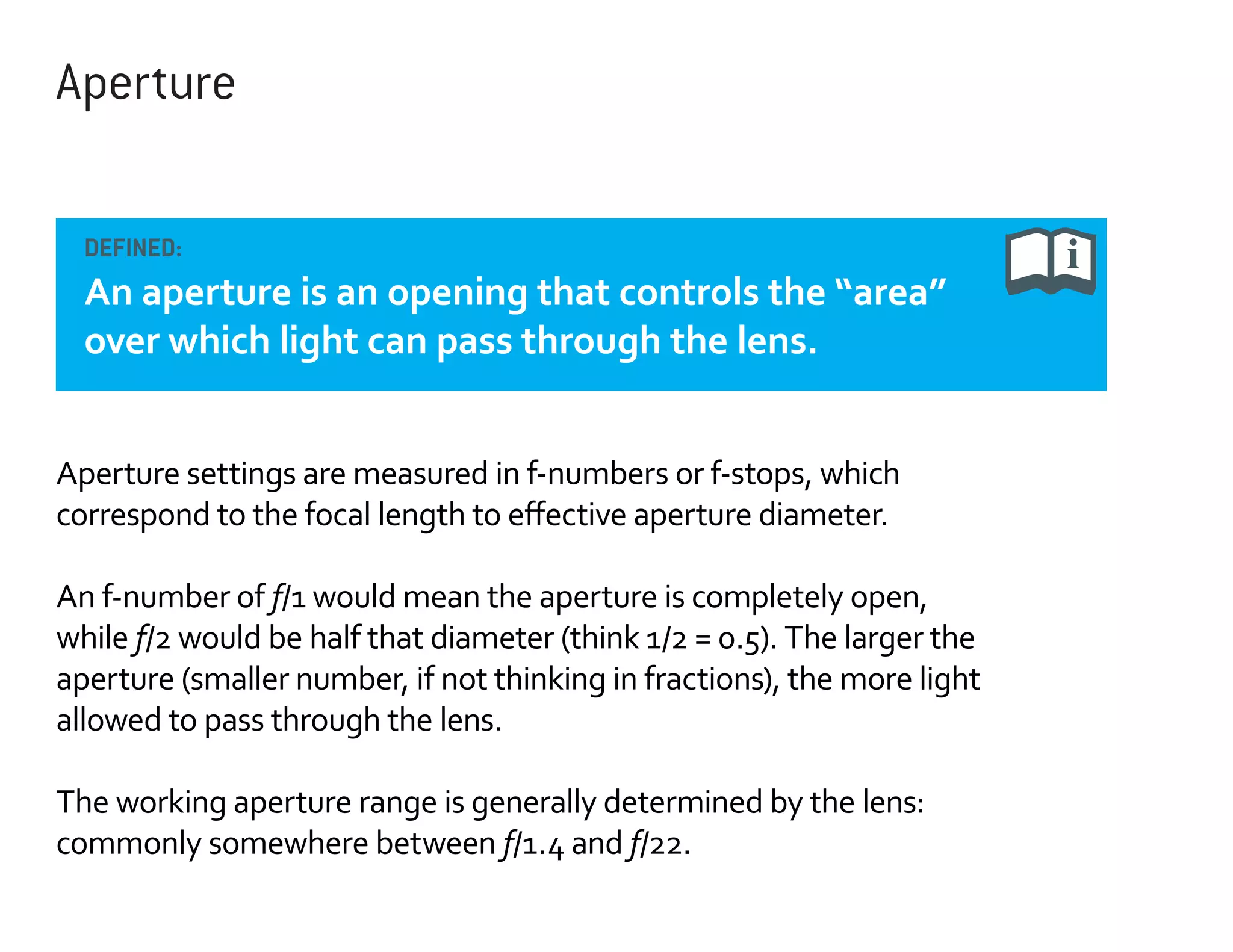 Aperture
DEFINED:

An aperture is an opening that controls the “area”
over which light can pass through the lens.
Aperture settings are measured in f-numbers or f-stops, which
correspond to the focal length to effective aperture diameter.
An f-number of f/1 would mean the aperture is completely open,
while f/2 would be half that diameter (think 1/2 = 0.5). The larger the
aperture (smaller number, if not thinking in fractions), the more light
allowed to pass through the lens.
The working aperture range is generally determined by the lens:
commonly somewhere between f/1.4 and f/22.

 