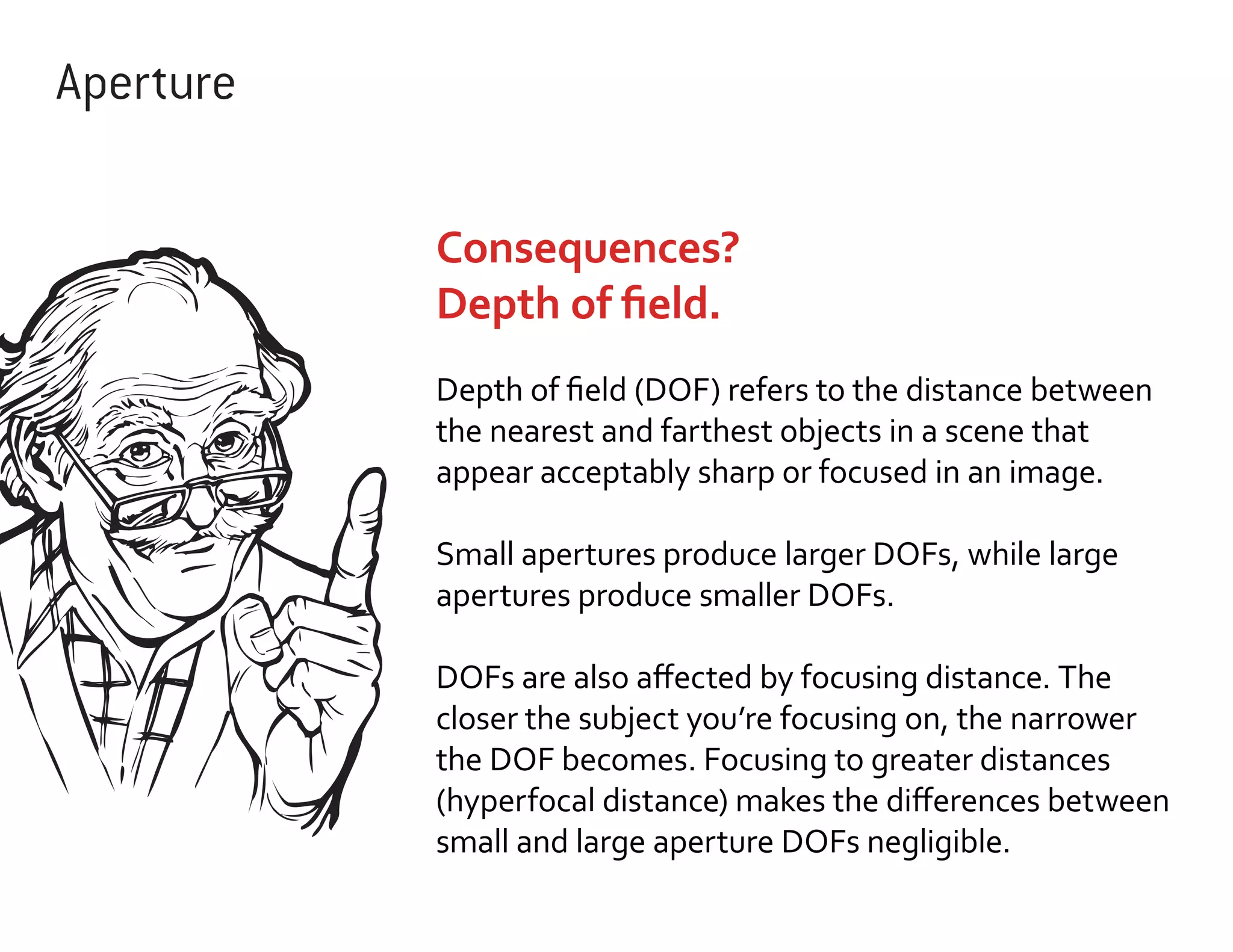 Aperture
Consequences?
Depth of field.
Depth of field (DOF) refers to the distance between
the nearest and farthest objects in a scene that
appear acceptably sharp or focused in an image.
Small apertures produce larger DOFs, while large
apertures produce smaller DOFs.
DOFs are also affected by focusing distance. The
closer the subject you’re focusing on, the narrower
the DOF becomes. Focusing to greater distances
(hyperfocal distance) makes the differences between
small and large aperture DOFs negligible.

 