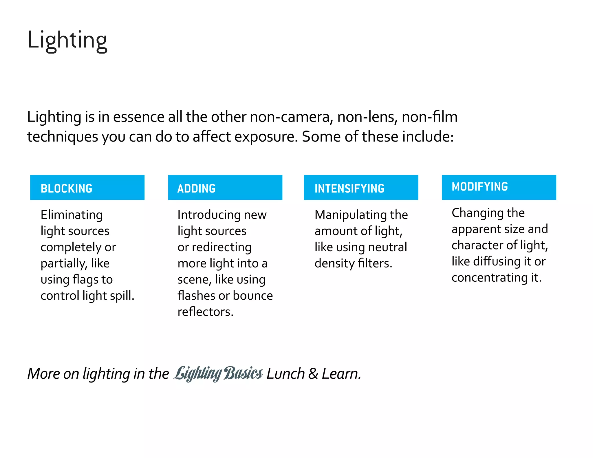 Lighting
Lighting is in essence all the other non-camera, non-lens, non-film
techniques you can do to affect exposure. Some of these include:
BLOCKING

ADDING

INTENSIFYING

MODIFYING

Eliminating
light sources
completely or
partially, like
using flags to
control light spill.

Introducing new
light sources
or redirecting
more light into a
scene, like using
flashes or bounce
reflectors.

Manipulating the
amount of light,
like using neutral
density filters.

Changing the
apparent size and
character of light,
like diffusing it or
concentrating it.

More on lighting in the Lighting Basics Lunch & Learn.

 