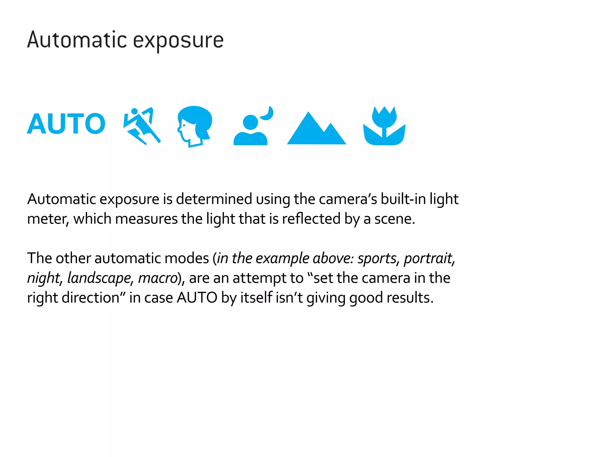Automatic exposure

AUTO
Automatic exposure is determined using the camera’s built-in light
meter, which measures the light that is reflected by a scene.
The other automatic modes (in the example above: sports, portrait,
night, landscape, macro), are an attempt to “set the camera in the
right direction” in case AUTO by itself isn’t giving good results.

 