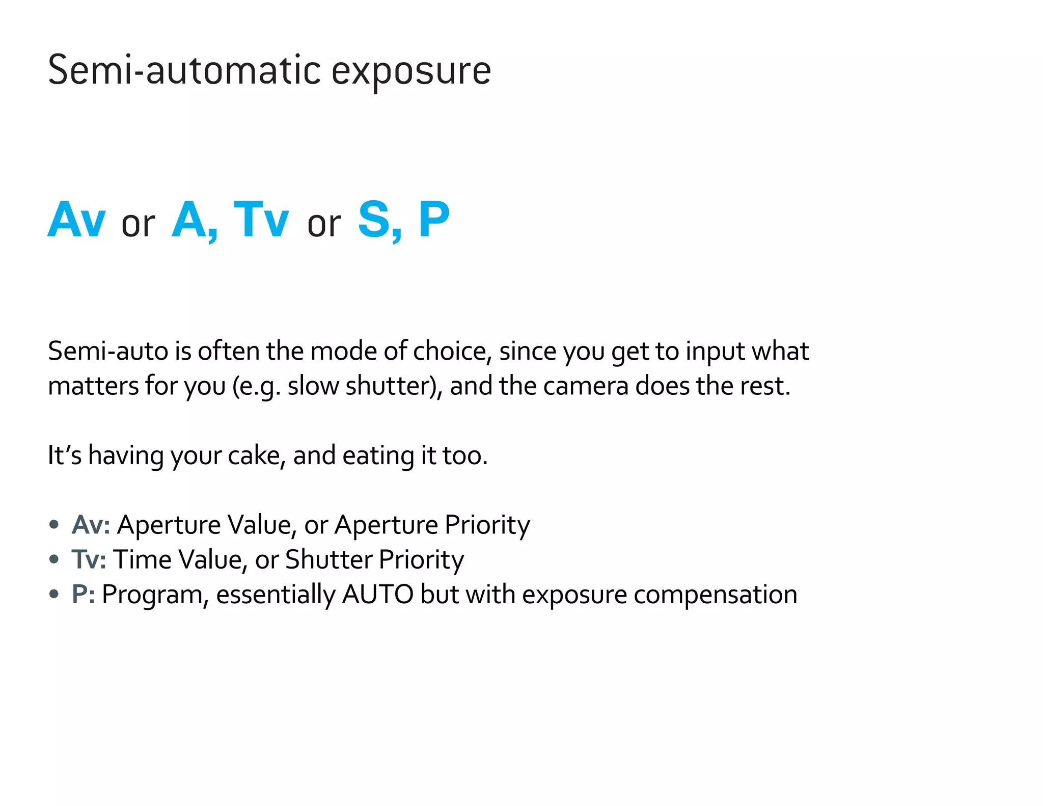 Semi-automatic exposure

Av or A, Tv or S, P
Semi-auto is often the mode of choice, since you get to input what
matters for you (e.g. slow shutter), and the camera does the rest.
It’s having your cake, and eating it too.
•	 Av: Aperture Value, or Aperture Priority
•	 Tv: Time Value, or Shutter Priority
•	 P: Program, essentially AUTO but with exposure compensation

 