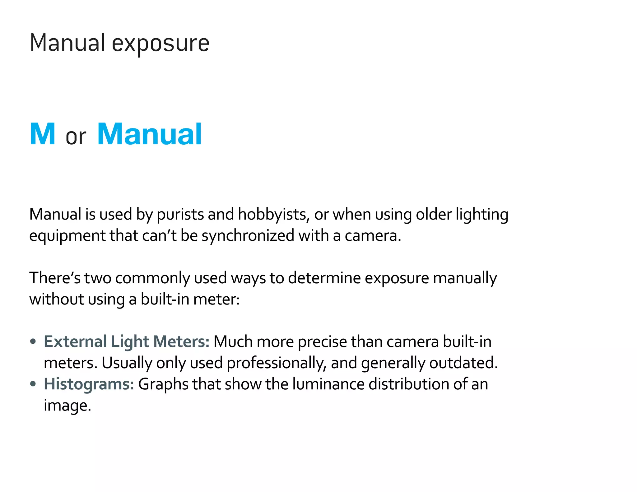 Manual exposure

M or Manual
Manual is used by purists and hobbyists, or when using older lighting
equipment that can’t be synchronized with a camera.
There’s two commonly used ways to determine exposure manually
without using a built-in meter:
•	 External Light Meters: Much more precise than camera built-in
meters. Usually only used professionally, and generally outdated.
•	 Histograms: Graphs that show the luminance distribution of an
image.

 