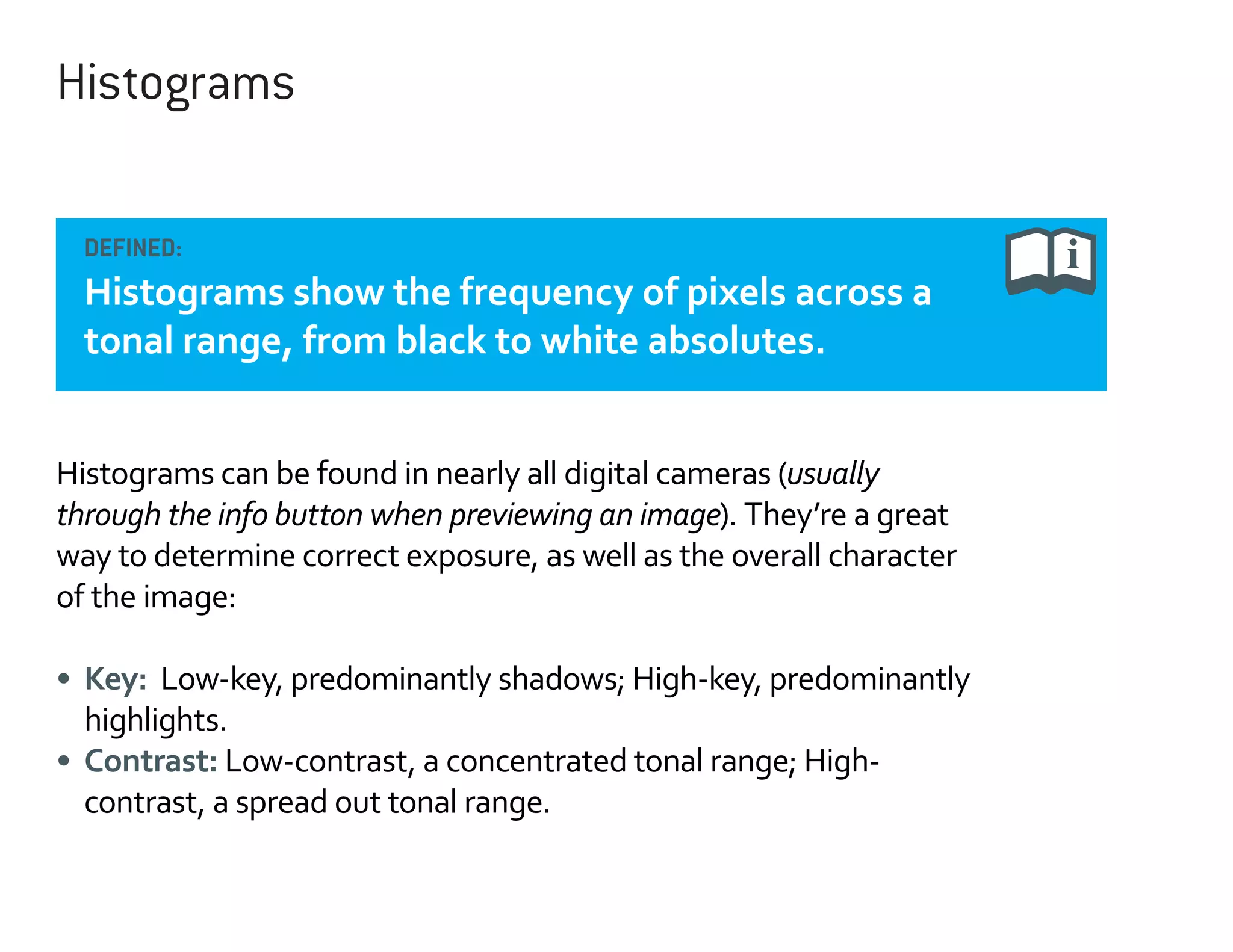 Histograms
DEFINED:

Histograms show the frequency of pixels across a
tonal range, from black to white absolutes.
Histograms can be found in nearly all digital cameras (usually
through the info button when previewing an image). They’re a great
way to determine correct exposure, as well as the overall character
of the image:
•	 Key: Low-key, predominantly shadows; High-key, predominantly
highlights.
•	 Contrast: Low-contrast, a concentrated tonal range; Highcontrast, a spread out tonal range.

 