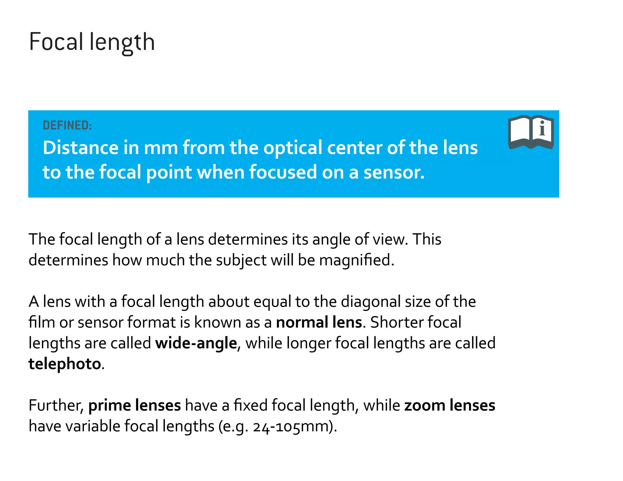 Focal length
DEFINED:

Distance in mm from the optical center of the lens
to the focal point when focused on a sensor.
The focal length of a lens determines its angle of view. This
determines how much the subject will be magnified.
A lens with a focal length about equal to the diagonal size of the
film or sensor format is known as a normal lens. Shorter focal
lengths are called wide-angle, while longer focal lengths are called
telephoto.
Further, prime lenses have a fixed focal length, while zoom lenses
have variable focal lengths (e.g. 24-105mm).

 