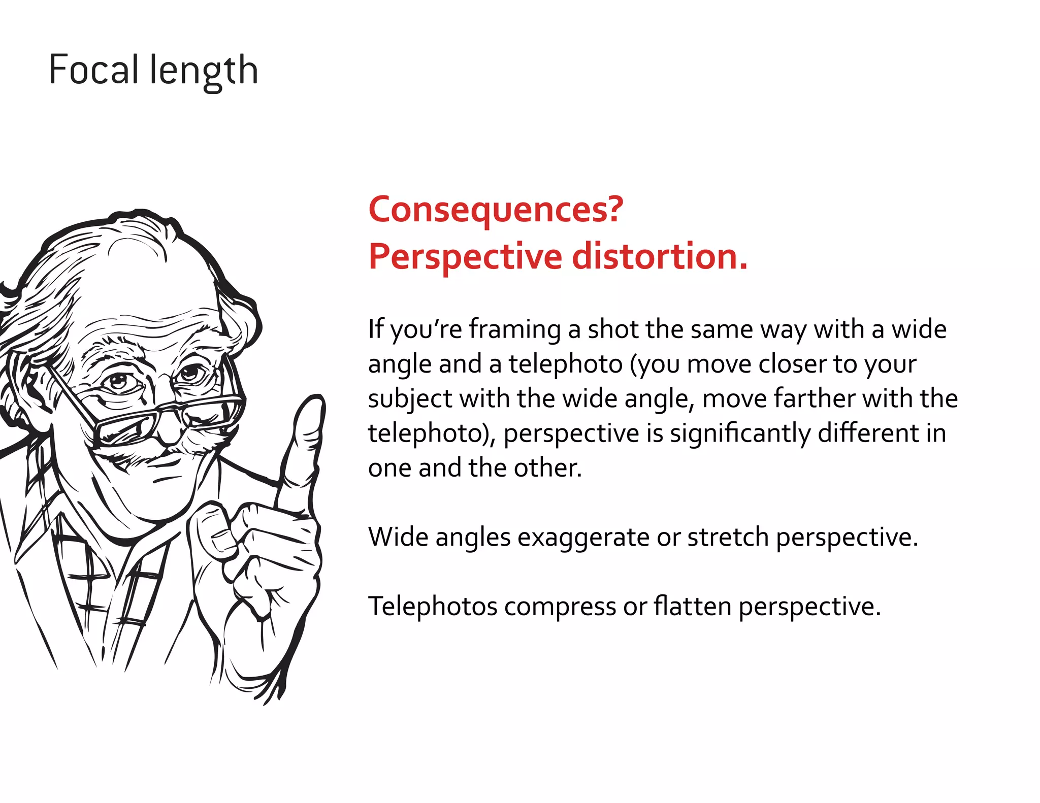 Focal length
Consequences?
Perspective distortion.
If you’re framing a shot the same way with a wide
angle and a telephoto (you move closer to your
subject with the wide angle, move farther with the
telephoto), perspective is significantly different in
one and the other.
Wide angles exaggerate or stretch perspective.
Telephotos compress or flatten perspective.

 