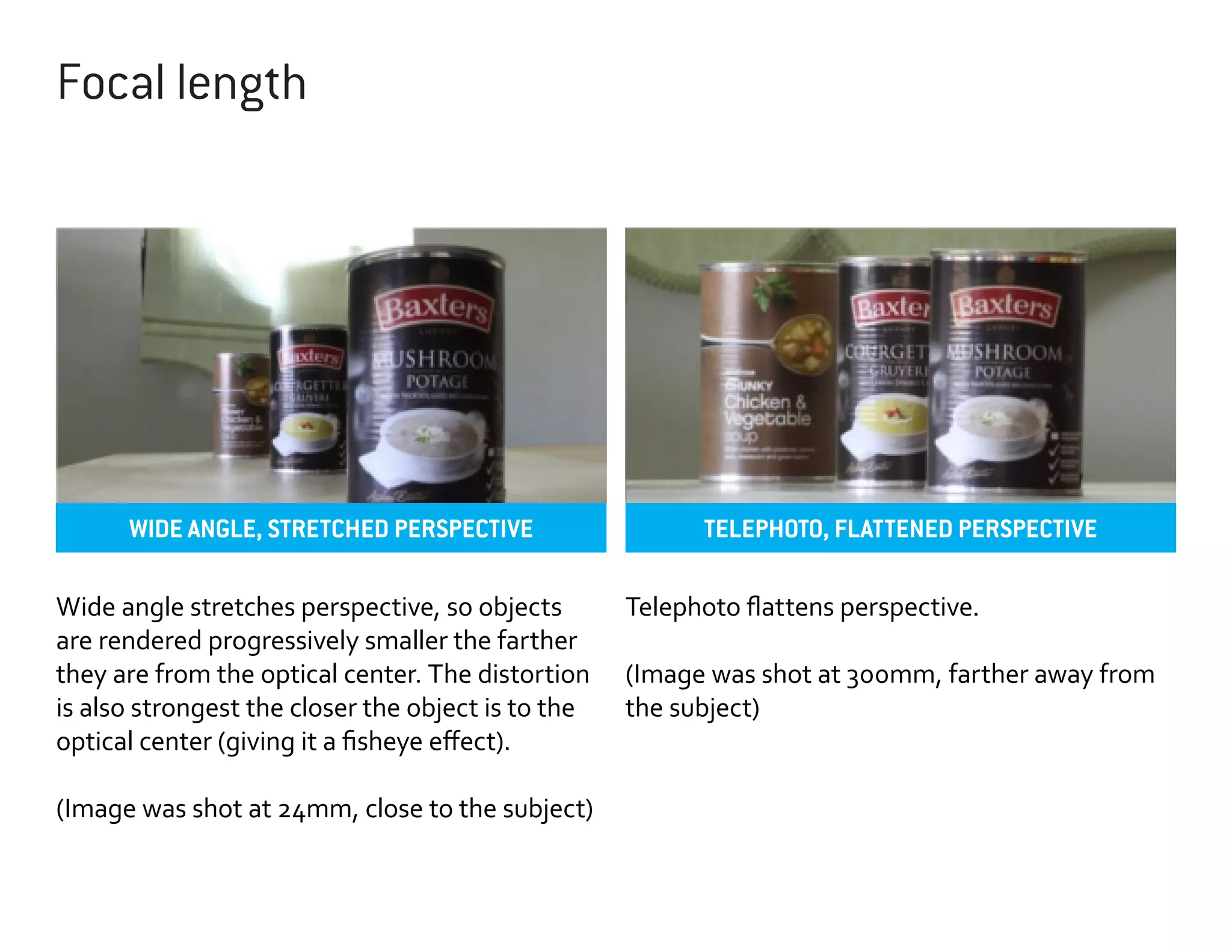 Focal length

WIDE ANGLE, STRETCHED PERSPECTIVE
Wide angle stretches perspective, so objects
are rendered progressively smaller the farther
they are from the optical center. The distortion
is also strongest the closer the object is to the
optical center (giving it a fisheye effect).
(Image was shot at 24mm, close to the subject)

TELEPHOTO, FLATTENED PERSPECTIVE
Telephoto flattens perspective.
(Image was shot at 300mm, farther away from
the subject)

 