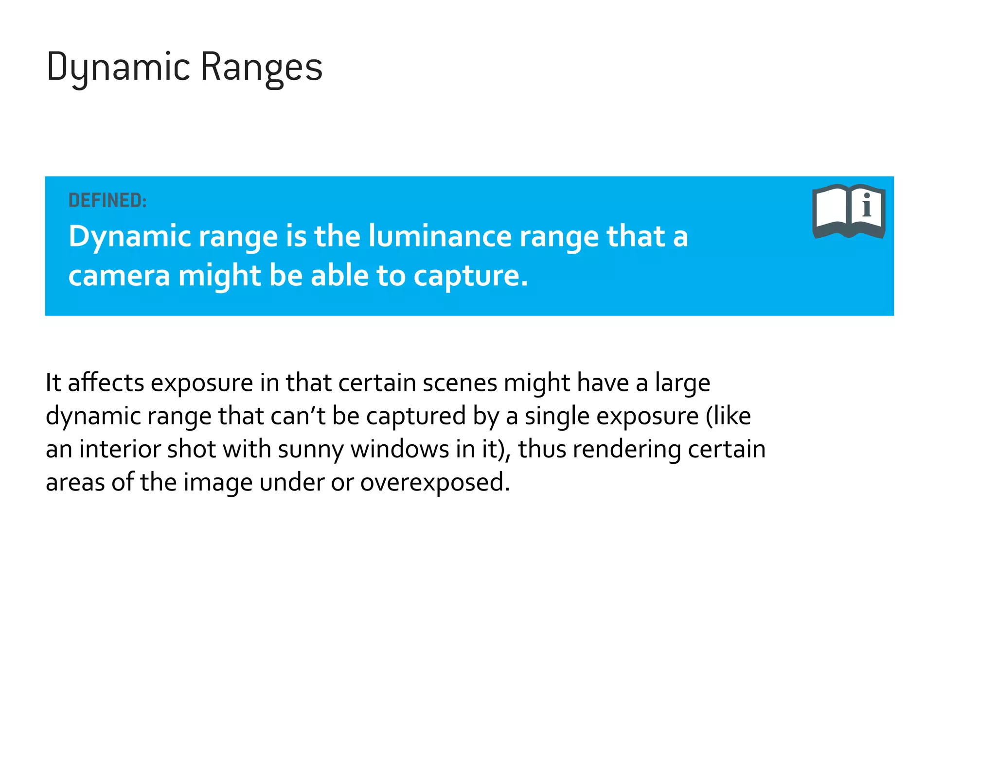 Dynamic Ranges
DEFINED:

Dynamic range is the luminance range that a
camera might be able to capture.
It affects exposure in that certain scenes might have a large
dynamic range that can’t be captured by a single exposure (like
an interior shot with sunny windows in it), thus rendering certain
areas of the image under or overexposed.

 