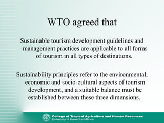 WTO agreed that
Sustainable tourism development guidelines and
management practices are applicable to all forms
of tourism in all types of destinations.
Sustainability principles refer to the environmental,
economic and socio-cultural aspects of tourism
development, and a suitable balance must be
established between these three dimensions.
 