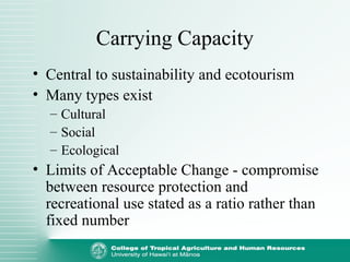 Carrying Capacity
• Central to sustainability and ecotourism
• Many types exist
– Cultural
– Social
– Ecological
• Limits of Acceptable Change - compromise
between resource protection and
recreational use stated as a ratio rather than
fixed number
 