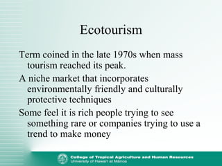 Ecotourism
Term coined in the late 1970s when mass
tourism reached its peak.
A niche market that incorporates
environmentally friendly and culturally
protective techniques
Some feel it is rich people trying to see
something rare or companies trying to use a
trend to make money
 