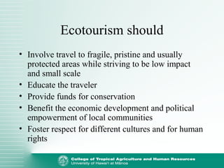 Ecotourism should
• Involve travel to fragile, pristine and usually
protected areas while striving to be low impact
and small scale
• Educate the traveler
• Provide funds for conservation
• Benefit the economic development and political
empowerment of local communities
• Foster respect for different cultures and for human
rights
 