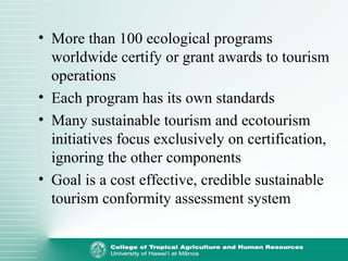 • More than 100 ecological programs
worldwide certify or grant awards to tourism
operations
• Each program has its own standards
• Many sustainable tourism and ecotourism
initiatives focus exclusively on certification,
ignoring the other components
• Goal is a cost effective, credible sustainable
tourism conformity assessment system
 