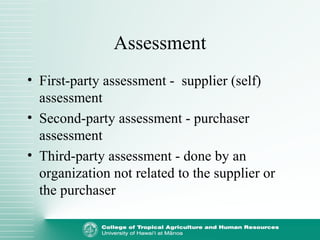 Assessment
• First-party assessment - supplier (self)
assessment
• Second-party assessment - purchaser
assessment
• Third-party assessment - done by an
organization not related to the supplier or
the purchaser
 