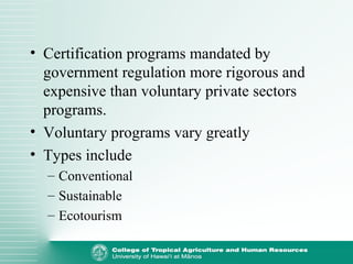 • Certification programs mandated by
government regulation more rigorous and
expensive than voluntary private sectors
programs.
• Voluntary programs vary greatly
• Types include
– Conventional
– Sustainable
– Ecotourism
 