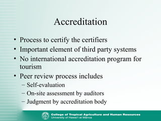 Accreditation
• Process to certify the certifiers
• Important element of third party systems
• No international accreditation program for
tourism
• Peer review process includes
– Self-evaluation
– On-site assessment by auditors
– Judgment by accreditation body
 