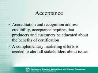 Acceptance
• Accreditation and recognition address
credibility, acceptance requires that
producers and customers be educated about
the benefits of certification
• A complementary marketing efforts is
needed to alert all stakeholders about issues
 