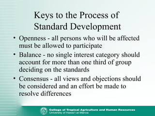 Keys to the Process of
Standard Development
• Openness - all persons who will be affected
must be allowed to participate
• Balance - no single interest category should
account for more than one third of group
deciding on the standards
• Consensus - all views and objections should
be considered and an effort be made to
resolve differences
 