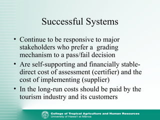 Successful Systems
• Continue to be responsive to major
stakeholders who prefer a grading
mechanism to a pass/fail decision
• Are self-supporting and financially stable-
direct cost of assessment (certifier) and the
cost of implementing (supplier)
• In the long-run costs should be paid by the
tourism industry and its customers
 