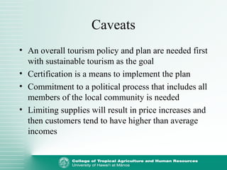 Caveats
• An overall tourism policy and plan are needed first
with sustainable tourism as the goal
• Certification is a means to implement the plan
• Commitment to a political process that includes all
members of the local community is needed
• Limiting supplies will result in price increases and
then customers tend to have higher than average
incomes
 