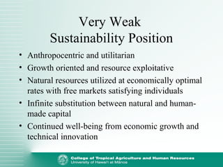 Very Weak
Sustainability Position
• Anthropocentric and utilitarian
• Growth oriented and resource exploitative
• Natural resources utilized at economically optimal
rates with free markets satisfying individuals
• Infinite substitution between natural and human-
made capital
• Continued well-being from economic growth and
technical innovation
 
