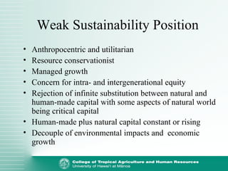 Weak Sustainability Position
• Anthropocentric and utilitarian
• Resource conservationist
• Managed growth
• Concern for intra- and intergenerational equity
• Rejection of infinite substitution between natural and
human-made capital with some aspects of natural world
being critical capital
• Human-made plus natural capital constant or rising
• Decouple of environmental impacts and economic
growth
 