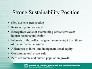 Strong Sustainability Position
• (Eco)systems perspective
• Resource preservationist
• Recognizes value of maintaining ecosystems over
human resource utilization
• Interests of the collective given more weight than those
of the individual consumer
• Adherence to intra- and intergenerational equity
• Constant natural assets rule
• Zero economic and human population growth
 
