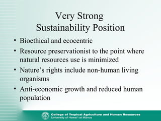 Very Strong
Sustainability Position
• Bioethical and ecocentric
• Resource preservationist to the point where
natural resources use is minimized
• Nature’s rights include non-human living
organisms
• Anti-economic growth and reduced human
population
 