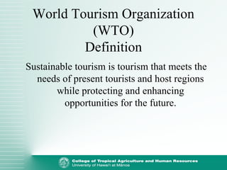 World Tourism Organization
(WTO)
Definition
Sustainable tourism is tourism that meets the
needs of present tourists and host regions
while protecting and enhancing
opportunities for the future.
 