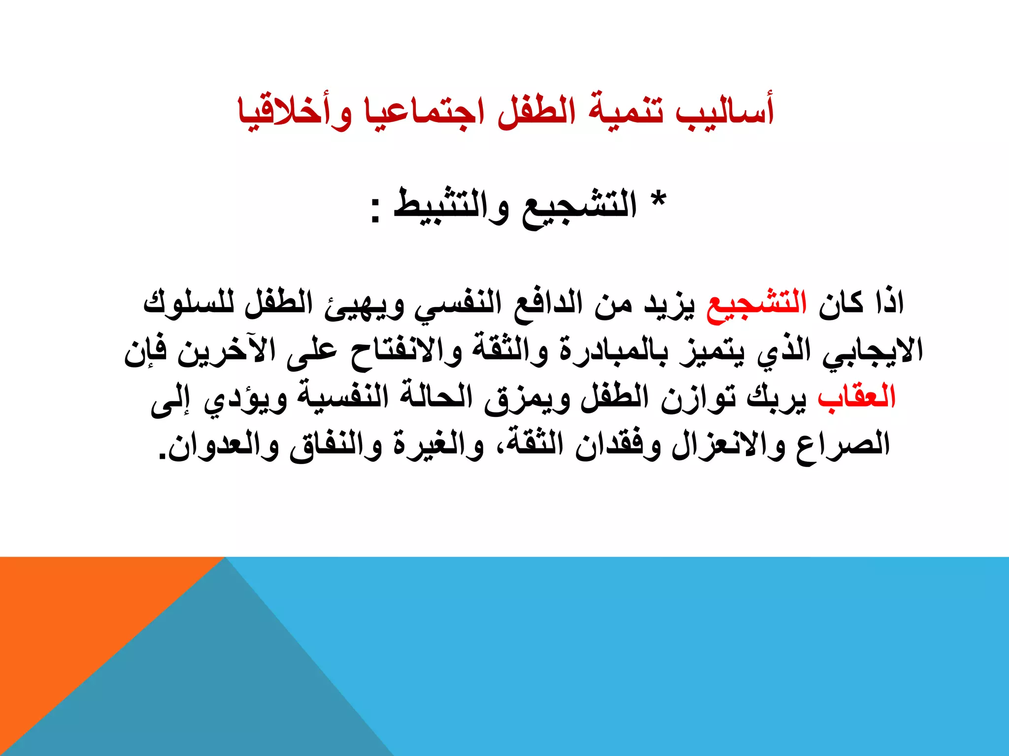 ‫وأخالقٌا‬ ‫اجتماعٌا‬ ‫الطفل‬ ‫تنمٌة‬ ‫أسالٌب‬
*‫والتثبٌط‬ ‫التشجٌع‬:
‫كان‬ ‫اذا‬‫التشجٌع‬‫للسلوك‬ ‫الطفل‬ ‫وٌهٌئ‬ ً‫النفس‬ ‫الدافع‬ ‫من‬ ‫ٌزٌد‬
‫فإن‬ ‫اآلخرٌن‬ ‫على‬ ‫واالنفتاح‬ ‫والثقة‬ ‫بالمبادرة‬ ‫ٌتمٌز‬ ‫الذي‬ ً‫االٌجاب‬
‫العقاب‬‫إلى‬ ‫وٌؤدي‬ ‫النفسٌة‬ ‫الحالة‬ ‫وٌمزق‬ ‫الطفل‬ ‫توازن‬ ‫ٌربك‬
‫والعدوان‬ ‫والنفاق‬ ‫والغٌرة‬ ،‫الثقة‬ ‫وفقدان‬ ‫واالنعزال‬ ‫الصراع‬.
 
