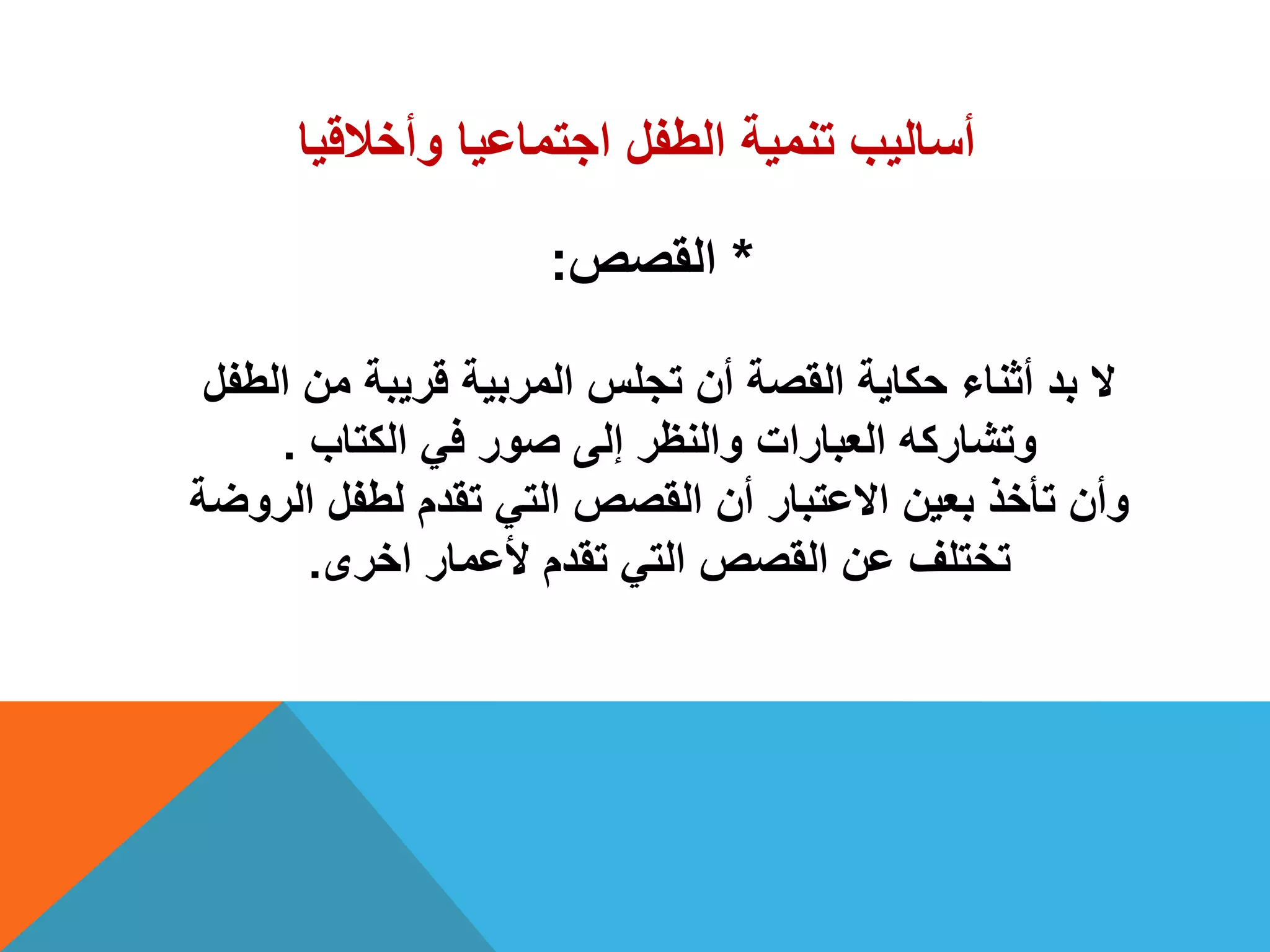 ‫وأخالقٌا‬ ‫اجتماعٌا‬ ‫الطفل‬ ‫تنمٌة‬ ‫أسالٌب‬
*‫القصص‬:
‫الطفل‬ ‫من‬ ‫قرٌبة‬ ‫المربٌة‬ ‫تجلس‬ ‫أن‬ ‫القصة‬ ‫حكاٌة‬ ‫أثناء‬ ‫بد‬ ‫ال‬
‫الكتاب‬ ً‫ف‬ ‫صور‬ ‫إلى‬ ‫والنظر‬ ‫العبارات‬ ‫وتشاركه‬.
‫الروضة‬ ‫لطفل‬ ‫تقدم‬ ً‫الت‬ ‫القصص‬ ‫أن‬ ‫االعتبار‬ ‫بعٌن‬ ‫تأخذ‬ ‫وأن‬
‫اخرى‬ ‫ألعمار‬ ‫تقدم‬ ً‫الت‬ ‫القصص‬ ‫عن‬ ‫تختلف‬.
 