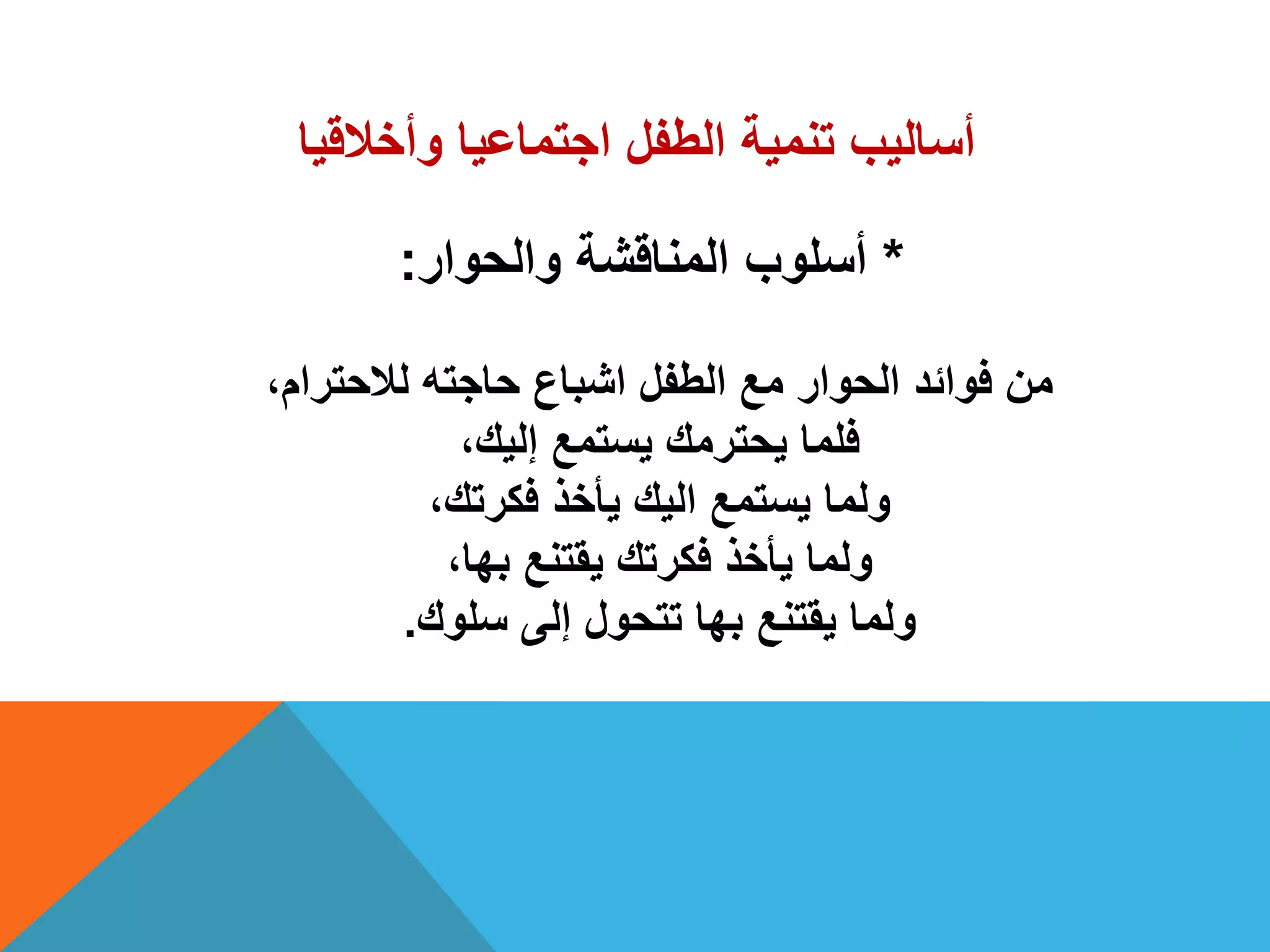 ‫وأخالقٌا‬ ‫اجتماعٌا‬ ‫الطفل‬ ‫تنمٌة‬ ‫أسالٌب‬
*‫والحوار‬ ‫المناقشة‬ ‫أسلوب‬:
،‫لالحترام‬ ‫حاجته‬ ‫اشباع‬ ‫الطفل‬ ‫مع‬ ‫الحوار‬ ‫فوائد‬ ‫من‬
،‫إلٌك‬ ‫ٌستمع‬ ‫ٌحترمك‬ ‫فلما‬
،‫فكرتك‬ ‫ٌأخذ‬ ‫الٌك‬ ‫ٌستمع‬ ‫ولما‬
،‫بها‬ ‫ٌقتنع‬ ‫فكرتك‬ ‫ٌأخذ‬ ‫ولما‬
‫سلوك‬ ‫إلى‬ ‫تتحول‬ ‫بها‬ ‫ٌقتنع‬ ‫ولما‬.
 