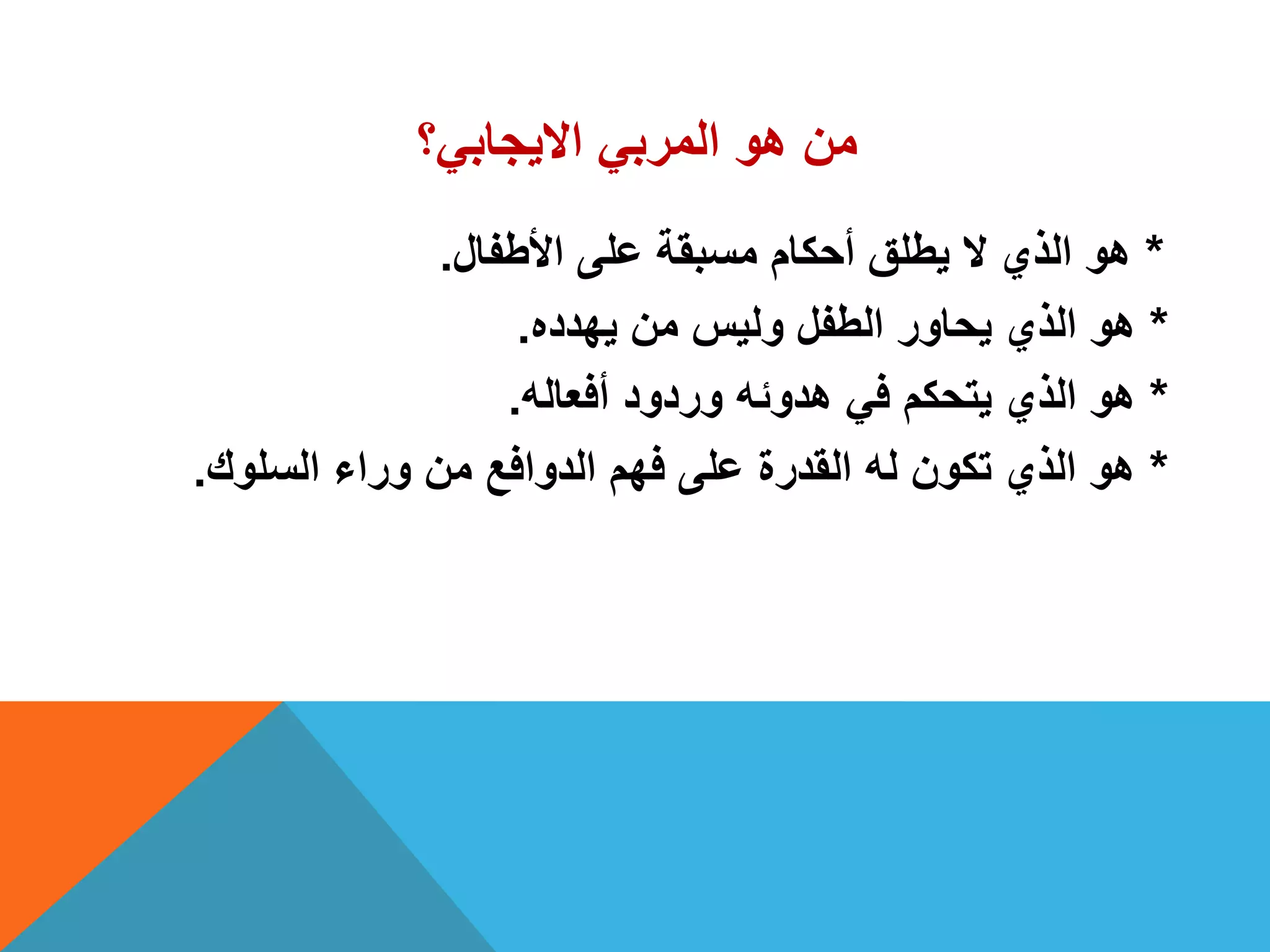 ‫االٌجابً؟‬ ً‫المرب‬ ‫هو‬ ‫من‬
*‫األطفال‬ ‫على‬ ‫مسبقة‬ ‫أحكام‬ ‫ٌطلق‬ ‫ال‬ ‫الذي‬ ‫هو‬.
*‫ٌهدده‬ ‫من‬ ‫ولٌس‬ ‫الطفل‬ ‫ٌحاور‬ ‫الذي‬ ‫هو‬.
*‫أفعاله‬ ‫وردود‬ ‫هدوئه‬ ً‫ف‬ ‫ٌتحكم‬ ‫الذي‬ ‫هو‬.
*‫السلوك‬ ‫وراء‬ ‫من‬ ‫الدوافع‬ ‫فهم‬ ‫على‬ ‫القدرة‬ ‫له‬ ‫تكون‬ ‫الذي‬ ‫هو‬.
 